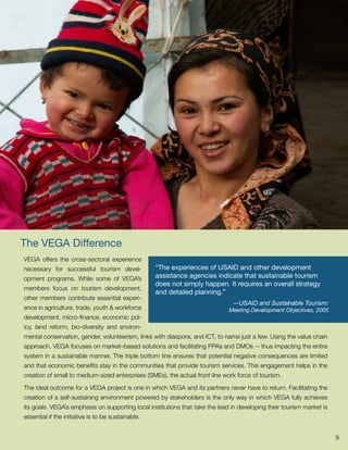 The VEGA Difference
VEGA offers the cross-sectoral experience
necessary for successful tourism devel-             “The experiences of USAID and other development
opment programs. While some of VEGA’s               assistance agencies indicate that sustainable tourism
                                                    does not simply happen. It requires an overall strategy
members focus on tourism development,
                                                    and detailed planning.”
other members contribute essential experi-
                                                                               —USAID and Sustainable Tourism:
ence in agriculture, trade, youth & workforce                                 Meeting Development Objectives, 2005
development, micro-finance, economic pol-
icy, land reform, bio-diversity and environ-
mental conservation, gender, volunteerism, links with diaspora, and ICT, to name just a few. Using the value chain
approach, VEGA focuses on market–based solutions and facilitating PPAs and DMOs -- thus impacting the entire
system in a sustainable manner. The triple bottom line ensures that potential negative consequences are limited
and that economic benefits stay in the communities that provide tourism services. This engagement helps in the
creation of small to medium-sized enterprises (SMEs), the actual front line work force of tourism.

The ideal outcome for a VEGA project is one in which VEGA and its partners never have to return. Facilitating the
creation of a self-sustaining environment powered by stakeholders is the only way in which VEGA fully achieves
its goals. VEGA’s emphasis on supporting local institutions that take the lead in developing their tourism market is
essential if the initiative is to be sustainable.


                                                                                                                       9
 