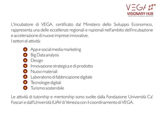 L'Incubatore di VEGA, certicato dal Ministero dello Sviluppo Economico,
rappresenta una delle eccellenze regionali e nazionali nell'ambito dell'incubazione
e accelerazione di nuove imprese innovative.
I settori di attività:
App e social media marketing
Big Data analysis
Design
Innovazione strategica e di prodotto
Nuovi materiali
Laboratorio di fabbricazione digitale
Tecnologie digitali
Turismo sostenibile
Le attività di tutorship e mentorship sono svolte dalla Fondazione Università Ca'
Foscari e dall'Università IUAV di Venezia con il coordinamento di VEGA.
VISIONARY HUB
TM
redening sustainable innovation
 