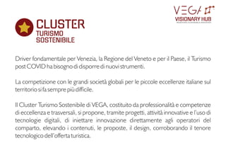 Driver fondamentale per Venezia, la Regione del Veneto e per il Paese, il Turismo
post COVID ha bisogno di disporre di nuovi strumenti.
La competizione con le grandi società globali per le piccole eccellenze italiane sul
territorio si fa sempre più difcile.
Il Cluster Turismo Sostenibile di VEGA, costituito da professionalità e competenze
di eccellenza e trasversali, si propone, tramite progetti, attività innovative e l’uso di
tecnologie digitali, di iniettare innovazione direttamente agli operatori del
comparto, elevando i contenuti, le proposte, il design, corroborando il tenore
tecnologico dell’offerta turistica.
CLUSTER
TURISMO
SOSTENIBILE
VISIONARY HUB
TM
redening sustainable innovation
 