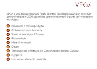 VEGA è uno dei più importanti Parchi Scientici Tecnologici italiani con oltre 200
aziende insediate e 2000 addetti che operano nei settori di punta dell'Innovazione
tecnologica:
Informatica e tecnologie digitali
Ambiente e Green Economy
Servizi innovativi per il Turismo
Biotecnologie
Materiali innovativi
Design
Tecnologie per il Restauro e la Conservazione dei Beni Culturali
Ingegneria
Formazione altamente qualicata
 
