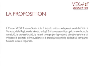Il Cluster VEGA Turismo Sostenibile è lieto di mettere a disposizione della Città di
Venezia, della Regione del Veneto e degli Enti competenti il proprio know-how, la
creatività, le professionalità, la rete di sinergie per la proposta di elaborazione e di
sviluppo di progetti di innovazione e di crescita sostenibile dedicati al comparto
turistico locale e regionale.
LA PROPOSITION
VISIONARY HUB
TM
redening sustainable innovation
 