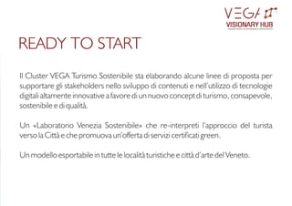 Il Cluster VEGA Turismo Sostenibile sta elaborando alcune linee di proposta per
supportare gli stakeholders nello sviluppo di contenuti e nell’utilizzo di tecnologie
digitali altamente innovative a favore di un nuovo concept di turismo, consapevole,
sostenibile e di qualità.
Un «Laboratorio Venezia Sostenibile» che re-interpreti l’approccio del turista
verso la Città e che promuova un’offerta di servizi certicati green.
Un modello esportabile in tutte le località turistiche e città d’arte del Veneto.
READY TO START
VISIONARY HUB
TM
redening sustainable innovation
 