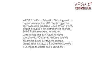 «VEGA è un Parco Scientico Tecnologico ricco
di grandissime potenzialità che sta reggendo
all’impatto della pandemia Covid 19 con il 93%
di spazi occupati e con l’attrazione di imprese,
Enti di Ricerca e start up innovative.
Oltre al supporto all’Incubatore stiamo
coordinando i Cluster tra le nostre aziende
di altissima qualità per favorire sinergie,
progettualità, l’accesso a Bandi e nanziamenti
e un rapporto diretto con le Istituzioni”.
VISIONARY HUB
TM
redening sustainable innovation
 