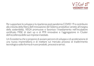 VISIONARY HUB
TM
redening sustainable innovation
Per supportare lo sviluppo e la ripartenza post pandemia COVID 19 e contribuire
alla crescita della liera dell’innovazione del Sistema produttivo veneto all’insegna
della sostenibilità, VEGA promuove e favorisce l’insediamento nell’Incubatore
certicato MISE di start up e di PMI innovative e l’aggregazione in Cluster
dell’eccellenza delle sue imprese insediate.
Un Ecosistema che si propone di avviare percorsi di sviluppo e di accelerazione di
una nuova imprenditoria e di iniettare sul mercato processi di trasferimento
tecnologico sotto forma di nuovi prodotti, processi e servizi.
 
