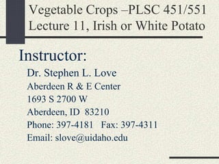 Vegetable Crops –PLSC 451/551
Lecture 11, Irish or White Potato
Instructor:
Dr. Stephen L. Love
Aberdeen R & E Center
1693 S 2700 W
Aberdeen, ID 83210
Phone: 397-4181 Fax: 397-4311
Email: slove@uidaho.edu
 