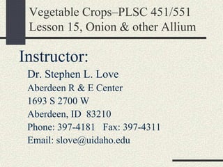Vegetable Crops–PLSC 451/551
Lesson 15, Onion & other Allium
Instructor:
Dr. Stephen L. Love
Aberdeen R & E Center
1693 S 2700 W
Aberdeen, ID 83210
Phone: 397-4181 Fax: 397-4311
Email: slove@uidaho.edu
 