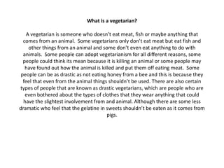 What is a vegetarian?

    A vegetarian is someone who doesn’t eat meat, fish or maybe anything that
  comes from an animal. Some vegetarians only don’t eat meat but eat fish and
     other things from an animal and some don’t even eat anything to do with
  animals. Some people can adopt vegetarianism for all different reasons, some
  people could think its mean because it is killing an animal or some people may
   have found out how the animal is killed and put them off eating meat. Some
 people can be as drastic as not eating honey from a bee and this is because they
  feel that even from the animal things shouldn’t be used. There are also certain
types of people that are known as drastic vegetarians, which are people who are
   even bothered about the types of clothes that they wear anything that could
  have the slightest involvement from and animal. Although there are some less
dramatic who feel that the gelatine in sweets shouldn’t be eaten as it comes from
                                        pigs.
 
