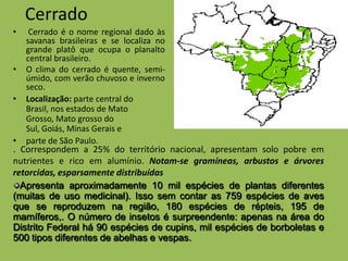 Cerrado
•    Cerrado é o nome regional dado às
    savanas brasileiras e se localiza no
    grande platô que ocupa o planalto
    central brasileiro.
•   O clima do cerrado é quente, semi-
    úmido, com verão chuvoso e inverno
    seco.
•   Localização: parte central do
    Brasil, nos estados de Mato
    Grosso, Mato grosso do
    Sul, Goiás, Minas Gerais e
•   parte de São Paulo.
. Correspondem a 25% do território nacional, apresentam solo pobre em
nutrientes e rico em alumínio. Notam-se gramíneas, arbustos e árvores
retorcidas, esparsamente distribuídas
  Apresenta aproximadamente 10 mil espécies de plantas diferentes
(muitas de uso medicinal). Isso sem contar as 759 espécies de aves
que se reproduzem na região, 180 espécies de répteis, 195 de
mamíferos,. O número de insetos é surpreendente: apenas na área do
Distrito Federal há 90 espécies de cupins, mil espécies de borboletas e
500 tipos diferentes de abelhas e vespas.
 