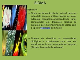 BIOMA
• Definição:
   – Bioma, ou formação planta - animal, deve ser
     entendido como a unidade biótica de maior
     extensão geográfica,compreendendo varias
     comunidades em diferentes estágios de
     evolução, porém denominada de acordo com
     o tipo de vegetação dominante.



   – Sistema de classificar as comunidades
     biológicas e ecossistemas com base em
     semelhanças de suas características vegetais
     (Ricklefs, Economia da Natureza)
 