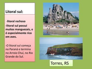 Litoral sul:

 -litoral rochoso
-litoral sul possui
muitos manguezais, e
é especialmente rico
em aves.

-O litoral sul começa
no Paraná e termina
no Arroio Chuí, no Rio
Grande do Sul.

                         Torres, RS
 