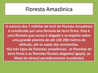 Floresta Amazônica

A maioria dos 7 milhões de km2 da Floresta Amazônica
 é constituída por uma floresta de terra firme. Esta é
 uma floresta que nunca é alagada e se espalha sobre
    uma grande planície de até 130-200 metros de
          altitude, até os sopés das montanhas.
São três tipos de florestas amazônicas: as florestas de
 terra firme e as florestas fluviais alagadas( Igapó), as
     Mata da várzea( periodicamente inundadas)
 
