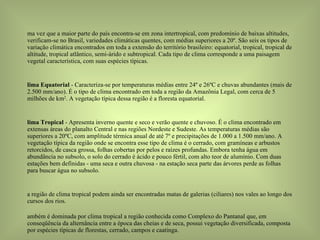 Uma vez que a maior parte do país encontra-se em zona intertropical, com predomínio de baixas altitudes, verificam-se no Brasil, variedades climáticas quentes, com médias superiores a 20º. São seis os tipos de variação climática encontrados em toda a extensão do território brasileiro: equatorial, tropical, tropical de altitude, tropical atlântico, semi-árido e subtropical. Cada tipo de clima corresponde a uma paisagem vegetal característica, com suas espécies típicas. Clima Equatorial  - Caracteriza-se por temperaturas médias entre 24º e 26ºC e chuvas abundantes (mais de 2.500 mm/ano). É o tipo de clima encontrado em toda a região da Amazônia Legal, com cerca de 5 milhões de km 2 . A vegetação típica dessa região é a floresta equatorial. Clima Tropical  - Apresenta inverno quente e seco e verão quente e chuvoso. É o clima encontrado em extensas áreas do planalto Central e nas regiões Nordeste e Sudeste. As temperaturas médias são superiores a 20ºC, com amplitude térmica anual de até 7º e precipitações de 1.000 a 1.500 mm/ano. A vegetação típica da região onde se encontra esse tipo de clima é o cerrado, com gramíneas e arbustos retorcidos, de casca grossa, folhas cobertas por pelos e raízes profundas. Embora tenha água em abundância no subsolo, o solo do cerrado é ácido e pouco fértil, com alto teor de alumínio. Com duas estações bem definidas - uma seca e outra chuvosa - na estação seca parte das árvores perde as folhas para buscar água no subsolo. Na região de clima tropical podem ainda ser encontradas matas de galerias (ciliares) nos vales ao longo dos cursos dos rios. Também é dominada por clima tropical a região conhecida como Complexo do Pantanal que, em conseqüência da alternância entre a época das cheias e de seca, possui vegetação diversificada, composta por espécies típicas de florestas, cerrado, campos e caatinga. 