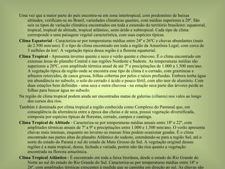 Uma vez que a maior parte do país encontra-se em zona intertropical, com predomínio de baixas altitudes, verificam-se no Brasil, variedades climáticas quentes, com médias superiores a 20º. São seis os tipos de variação climática encontrados em toda a extensão do território brasileiro: equatorial, tropical, tropical de altitude, tropical atlântico, semi-árido e subtropical. Cada tipo de clima corresponde a uma paisagem vegetal característica, com suas espécies típicas. Clima Equatorial  - Caracteriza-se por temperaturas médias entre 24º e 26ºC e chuvas abundantes (mais de 2.500 mm/ano). É o tipo de clima encontrado em toda a região da Amazônia Legal, com cerca de 5 milhões de km 2 . A vegetação típica dessa região é a floresta equatorial. Clima Tropical  - Apresenta inverno quente e seco e verão quente e chuvoso. É o clima encontrado em extensas áreas do planalto Central e nas regiões Nordeste e Sudeste. As temperaturas médias são superiores a 20ºC, com amplitude térmica anual de até 7º e precipitações de 1.000 a 1.500 mm/ano. A vegetação típica da região onde se encontra esse tipo de clima é o cerrado, com gramíneas e arbustos retorcidos, de casca grossa, folhas cobertas por pelos e raízes profundas. Embora tenha água em abundância no subsolo, o solo do cerrado é ácido e pouco fértil, com alto teor de alumínio. Com duas estações bem definidas - uma seca e outra chuvosa - na estação seca parte das árvores perde as folhas para buscar água no subsolo. Na região de clima tropical podem ainda ser encontradas matas de galerias (ciliares) nos vales ao longo dos cursos dos rios. Também é dominada por clima tropical a região conhecida como Complexo do Pantanal que, em conseqüência da alternância entre a época das cheias e de seca, possui vegetação diversificada, composta por espécies típicas de florestas, cerrado, campos e caatinga. Clima Tropical de Altitude  - Caracteriza-se por temperaturas médias anuais entre 18º e 22º, com amplitudes térmicas anuais de 7º a 9º e precipitações entre 1.000 e 1.500 mm/ano. O verão apresenta chuvas mais intensas, enquanto no inverno as massas frias podem ocasionar geadas. É o clima encontrado nas partes altas do planalto Atlântico do sudeste, estendendo-se para a região Sul, até o norte do estado do Paraná e sul do estado de Mato Grosso do Sul. A vegetação original dessas regiões é a mata tropical, densa, fechada e variada, porém não tão rica quanto a vegetação encontrada na floresta amazônica. Clima Tropical Atlântico  - É encontrado em toda a faixa litorânea, desde o estado do Rio Grande do Norte ao sul do estado do Rio Grande do Sul. Caracteriza-se por temperaturas médias entre 18º e 26º, com amplitudes térmicas crescentes à medida que se caminha em direção ao sul. As chuvas são abundantes, superando 1.200 mm/ano, mas têm distribuição desigual. No litoral do Nordeste concentram-se no outono e inverno, enquanto em direção ao sul são mais constantes no verão. A vegetação típica dessa faixa de território é a mata atlântica tropical, bastante devastada desde o período colonial. Clima Semi-árido  - Predomina na região do sertão nordestino e no vale do rio São Francisco, também localizado na região Nordeste. É caracterizado por temperaturas médias elevadas, de cerca de 27ºC, com variações anuais em torno de 5º. As precipitações são baixas e irregulares, chegando a apenas 800 mm/ano. A vegetação característica dessa região é a caatinga, formada por bosques de arbustos espinhosos e cactos. Na zona de transição entre a floresta amazônica e a caatinga encontra-se um tipo de vegetação chamada mata dos cocais, formada por vários tipos de palmeiras como o babaçu. a carnaúba e o buriti das quais são extraídas matérias-primas para a produção de óleos, construção de casas e fabricação de ceras e tecidos. Clima Subtropical  - É o clima predominante na Zona Temperada ao sul do Trópico de Capricórnio, caracterizando-se por temperaturas médias abaixo de 20º e variações anuais entre 9º e 13º. Nas áreas de maior altitude o verão é suave e o inverno rigoroso, com nevascas ocasionais. As precipitações são abundantes, chegando a 1.500 e 2.000 mm/ano. O tipo de vegetação encontrado nas regiões de clima subtropical varia de acordo com a altitude. Nas regiões mais elevadas encontram-se as araucárias ou pinhais. Nas planícies predominam as gramíneas. Floresta Predominante na região úmida, apresentando-se, também, nas regiões subúmidas secas e úmidas, ao longo dos rios e riachos, onde ocorre maior umidade do solo, formando floresta de galerias ou mata ciliar. Ocorre, ainda, nas regiões de clima subúmido seco e transicional para semi-árido, onde há presença de solos de alta fertilidade. Espacialmente, cobre 8,0% da superfície do Vale, localizando-se em Minas Gerais (Alto São Francisco) e nas faixas costeiras de Sergipe e Alagoas (Baixo São Francisco). Cerrado Predomina nas regiões de clima úmido e subúmido e de solos de baixa fertilidade. O grande domínio deste tipo de vegetação, que cobre cerca de 33,9% do Vale, está localizado em Minas Gerais e no oeste da Bahia (Alto e Médio São Francisco). Caatinga É a vegetação das áreas de clima árido e semi-árido. Predomina na Bahia, Pernambuco e oeste de Alagoas e Sergipe, cobrindo 21,2% do Vale. Fisiograficamente, situa-se no Médio, Submédio e Baixo São Francisco. As áreas de contato ou transição desses tipos de vegetação dominantes perfazem 11,1%. Nas áreas antrópicas, que totalizam 24,8%, a agricultura ocupa 7%; as pastagens, 16,6%; o reflorestamento, 0,9%; e usos diversos, 0,3%. Os refúgios ecológicos e as áreas de conservação/preservação perfazem 1,0%. A distribuição das terras do Vale, por Estado, com relação à vegetação/uso atual, é apresentada no Quadro 1. 