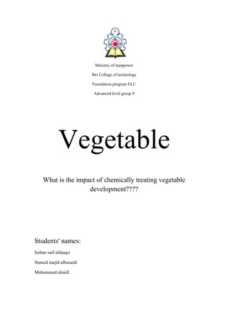 Ministry of manpower
Ibri College of technology
Foundation program ELC
Advanced level group 9

Vegetable
What is the impact of chemically treating vegetable
development????

Students' names:
Sultan saif alshaqsi
Hamed majid albusaidi
Mohammed alnaili

 