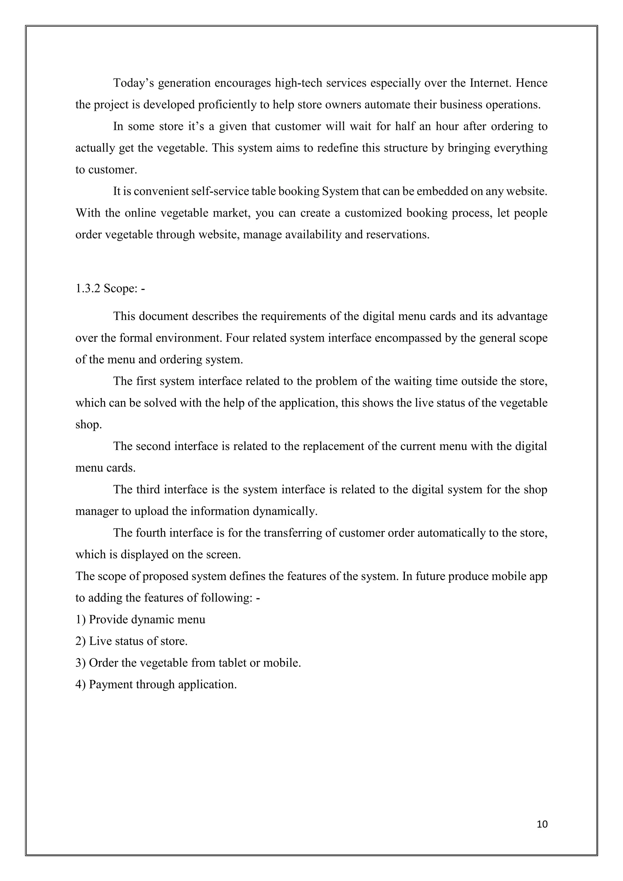 10
Today’s generation encourages high-tech services especially over the Internet. Hence
the project is developed proficiently to help store owners automate their business operations.
In some store it’s a given that customer will wait for half an hour after ordering to
actually get the vegetable. This system aims to redefine this structure by bringing everything
to customer.
It is convenient self-service table booking System that can be embedded on any website.
With the online vegetable market, you can create a customized booking process, let people
order vegetable through website, manage availability and reservations.
1.3.2 Scope: -
This document describes the requirements of the digital menu cards and its advantage
over the formal environment. Four related system interface encompassed by the general scope
of the menu and ordering system.
The first system interface related to the problem of the waiting time outside the store,
which can be solved with the help of the application, this shows the live status of the vegetable
shop.
The second interface is related to the replacement of the current menu with the digital
menu cards.
The third interface is the system interface is related to the digital system for the shop
manager to upload the information dynamically.
The fourth interface is for the transferring of customer order automatically to the store,
which is displayed on the screen.
The scope of proposed system defines the features of the system. In future produce mobile app
to adding the features of following: -
1) Provide dynamic menu
2) Live status of store.
3) Order the vegetable from tablet or mobile.
4) Payment through application.
 
