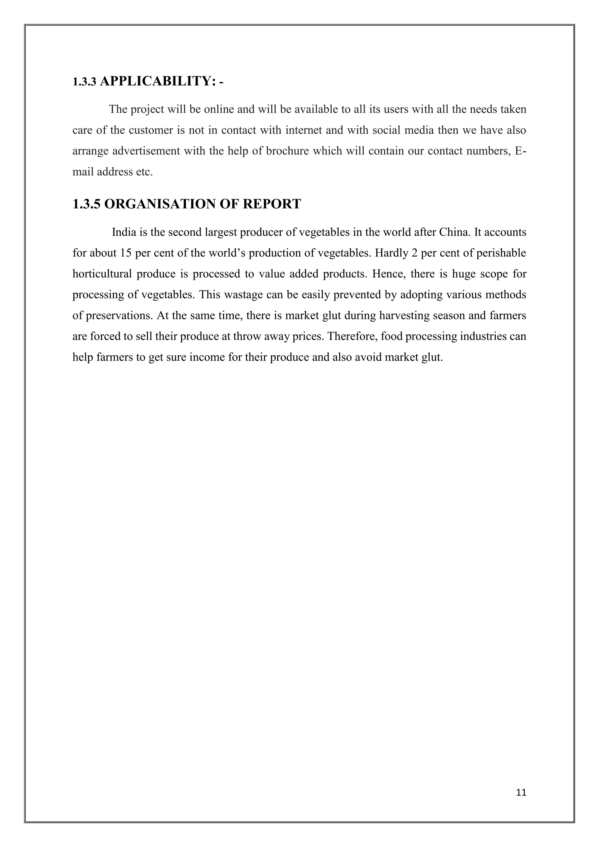 11
1.3.3 APPLICABILITY: -
The project will be online and will be available to all its users with all the needs taken
care of the customer is not in contact with internet and with social media then we have also
arrange advertisement with the help of brochure which will contain our contact numbers, E-
mail address etc.
1.3.5 ORGANISATION OF REPORT
India is the second largest producer of vegetables in the world after China. It accounts
for about 15 per cent of the world’s production of vegetables. Hardly 2 per cent of perishable
horticultural produce is processed to value added products. Hence, there is huge scope for
processing of vegetables. This wastage can be easily prevented by adopting various methods
of preservations. At the same time, there is market glut during harvesting season and farmers
are forced to sell their produce at throw away prices. Therefore, food processing industries can
help farmers to get sure income for their produce and also avoid market glut.
 