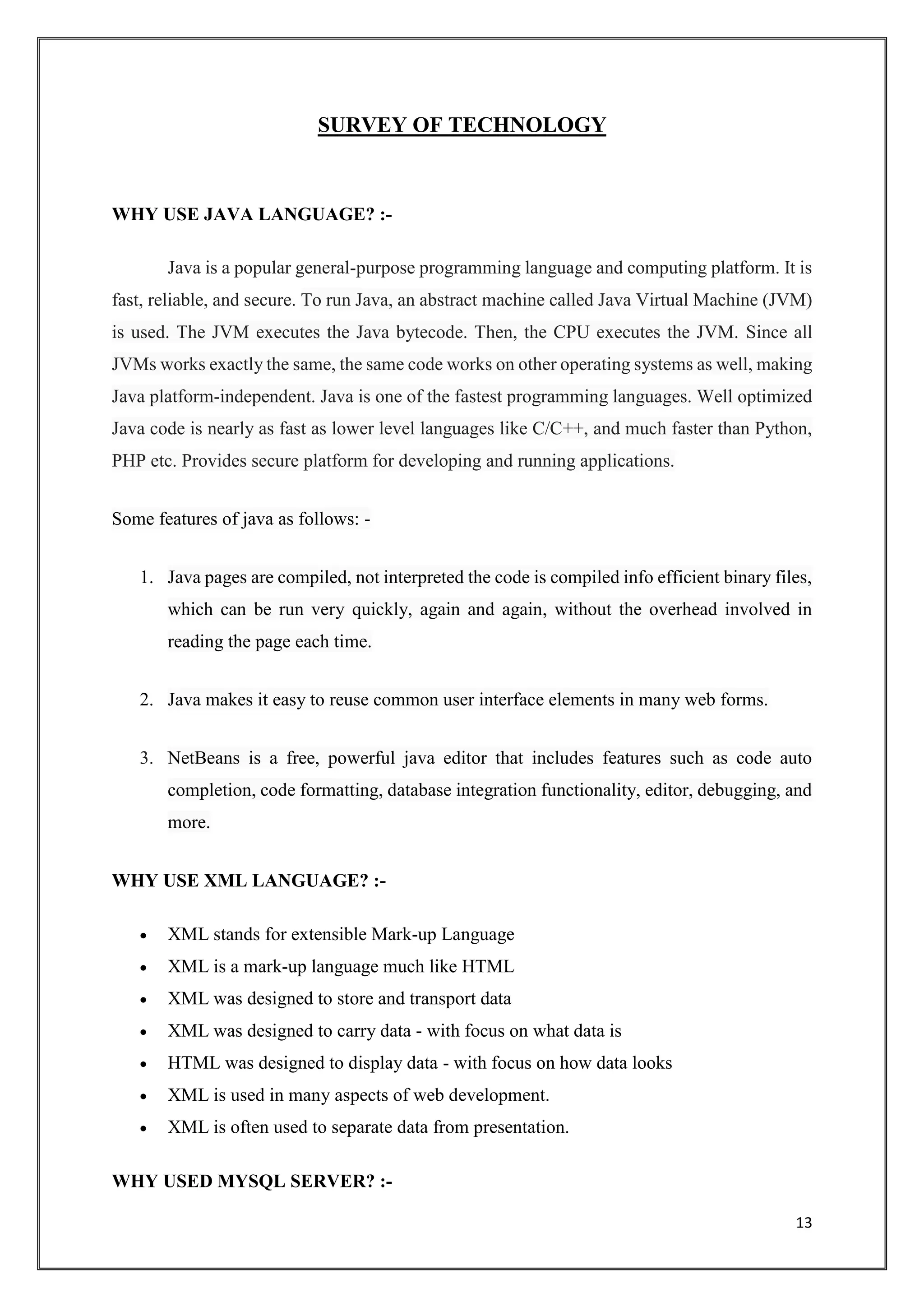 13
SURVEY OF TECHNOLOGY
WHY USE JAVA LANGUAGE? :-
Java is a popular general-purpose programming language and computing platform. It is
fast, reliable, and secure. To run Java, an abstract machine called Java Virtual Machine (JVM)
is used. The JVM executes the Java bytecode. Then, the CPU executes the JVM. Since all
JVMs works exactly the same, the same code works on other operating systems as well, making
Java platform-independent. Java is one of the fastest programming languages. Well optimized
Java code is nearly as fast as lower level languages like C/C++, and much faster than Python,
PHP etc. Provides secure platform for developing and running applications.
Some features of java as follows: -
1. Java pages are compiled, not interpreted the code is compiled info efficient binary files,
which can be run very quickly, again and again, without the overhead involved in
reading the page each time.
2. Java makes it easy to reuse common user interface elements in many web forms.
3. NetBeans is a free, powerful java editor that includes features such as code auto
completion, code formatting, database integration functionality, editor, debugging, and
more.
WHY USE XML LANGUAGE? :-
 XML stands for extensible Mark-up Language
 XML is a mark-up language much like HTML
 XML was designed to store and transport data
 XML was designed to carry data - with focus on what data is
 HTML was designed to display data - with focus on how data looks
 XML is used in many aspects of web development.
 XML is often used to separate data from presentation.
WHY USED MYSQL SERVER? :-
 