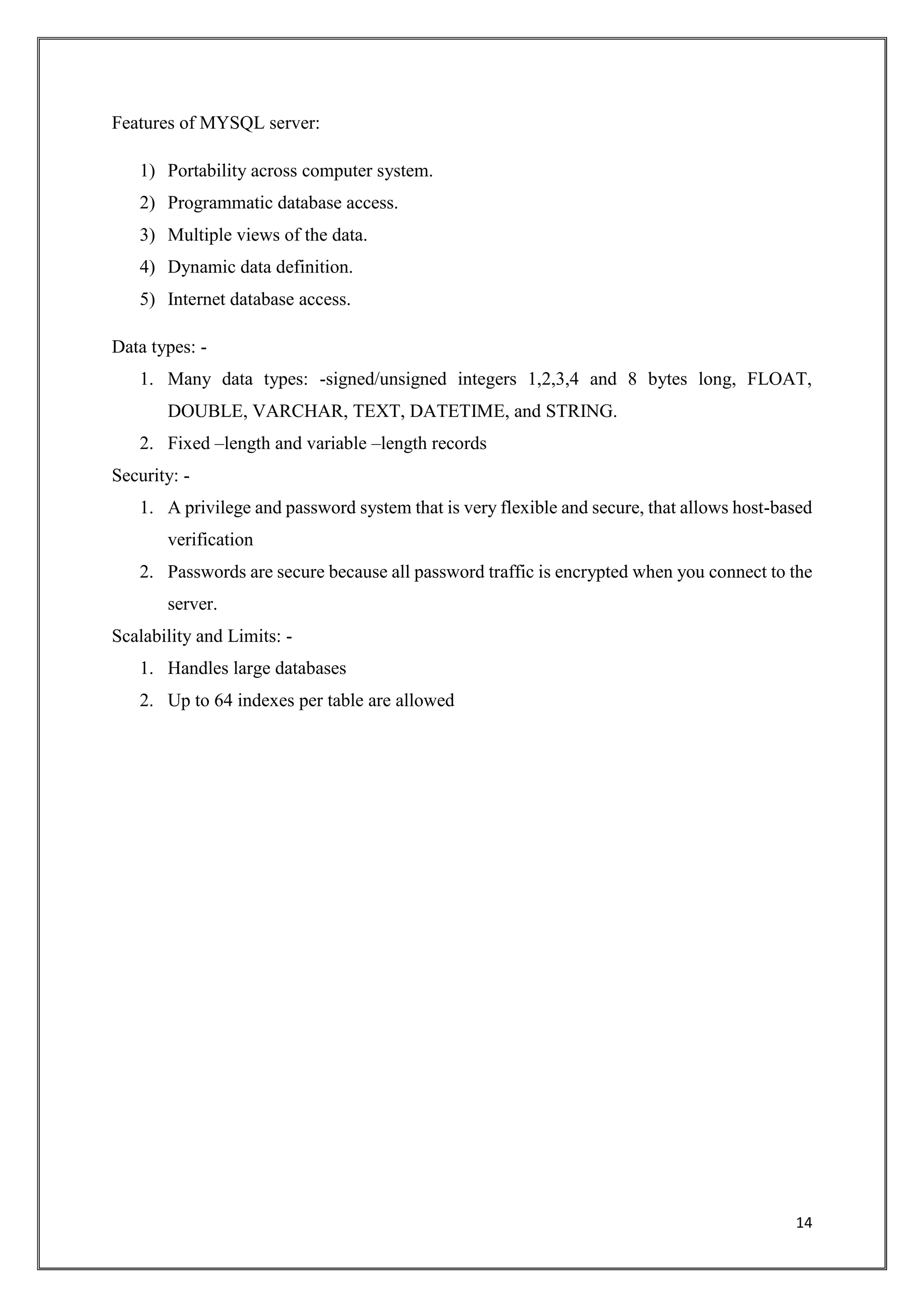 14
Features of MYSQL server:
1) Portability across computer system.
2) Programmatic database access.
3) Multiple views of the data.
4) Dynamic data definition.
5) Internet database access.
Data types: -
1. Many data types: -signed/unsigned integers 1,2,3,4 and 8 bytes long, FLOAT,
DOUBLE, VARCHAR, TEXT, DATETIME, and STRING.
2. Fixed –length and variable –length records
Security: -
1. A privilege and password system that is very flexible and secure, that allows host-based
verification
2. Passwords are secure because all password traffic is encrypted when you connect to the
server.
Scalability and Limits: -
1. Handles large databases
2. Up to 64 indexes per table are allowed
 
