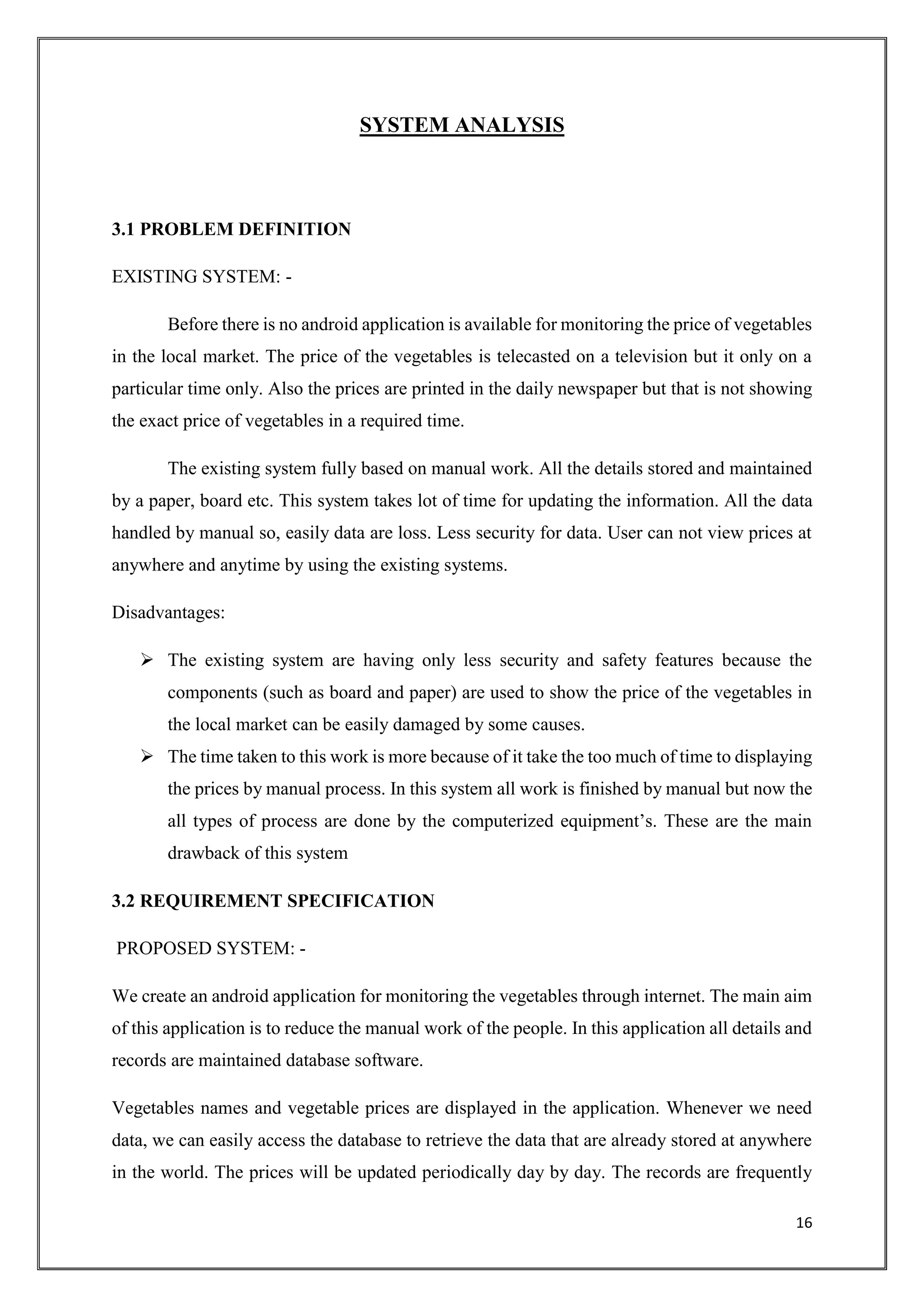 16
SYSTEM ANALYSIS
3.1 PROBLEM DEFINITION
EXISTING SYSTEM: -
Before there is no android application is available for monitoring the price of vegetables
in the local market. The price of the vegetables is telecasted on a television but it only on a
particular time only. Also the prices are printed in the daily newspaper but that is not showing
the exact price of vegetables in a required time.
The existing system fully based on manual work. All the details stored and maintained
by a paper, board etc. This system takes lot of time for updating the information. All the data
handled by manual so, easily data are loss. Less security for data. User can not view prices at
anywhere and anytime by using the existing systems.
Disadvantages:
 The existing system are having only less security and safety features because the
components (such as board and paper) are used to show the price of the vegetables in
the local market can be easily damaged by some causes.
 The time taken to this work is more because of it take the too much of time to displaying
the prices by manual process. In this system all work is finished by manual but now the
all types of process are done by the computerized equipment’s. These are the main
drawback of this system
3.2 REQUIREMENT SPECIFICATION
PROPOSED SYSTEM: -
We create an android application for monitoring the vegetables through internet. The main aim
of this application is to reduce the manual work of the people. In this application all details and
records are maintained database software.
Vegetables names and vegetable prices are displayed in the application. Whenever we need
data, we can easily access the database to retrieve the data that are already stored at anywhere
in the world. The prices will be updated periodically day by day. The records are frequently
 