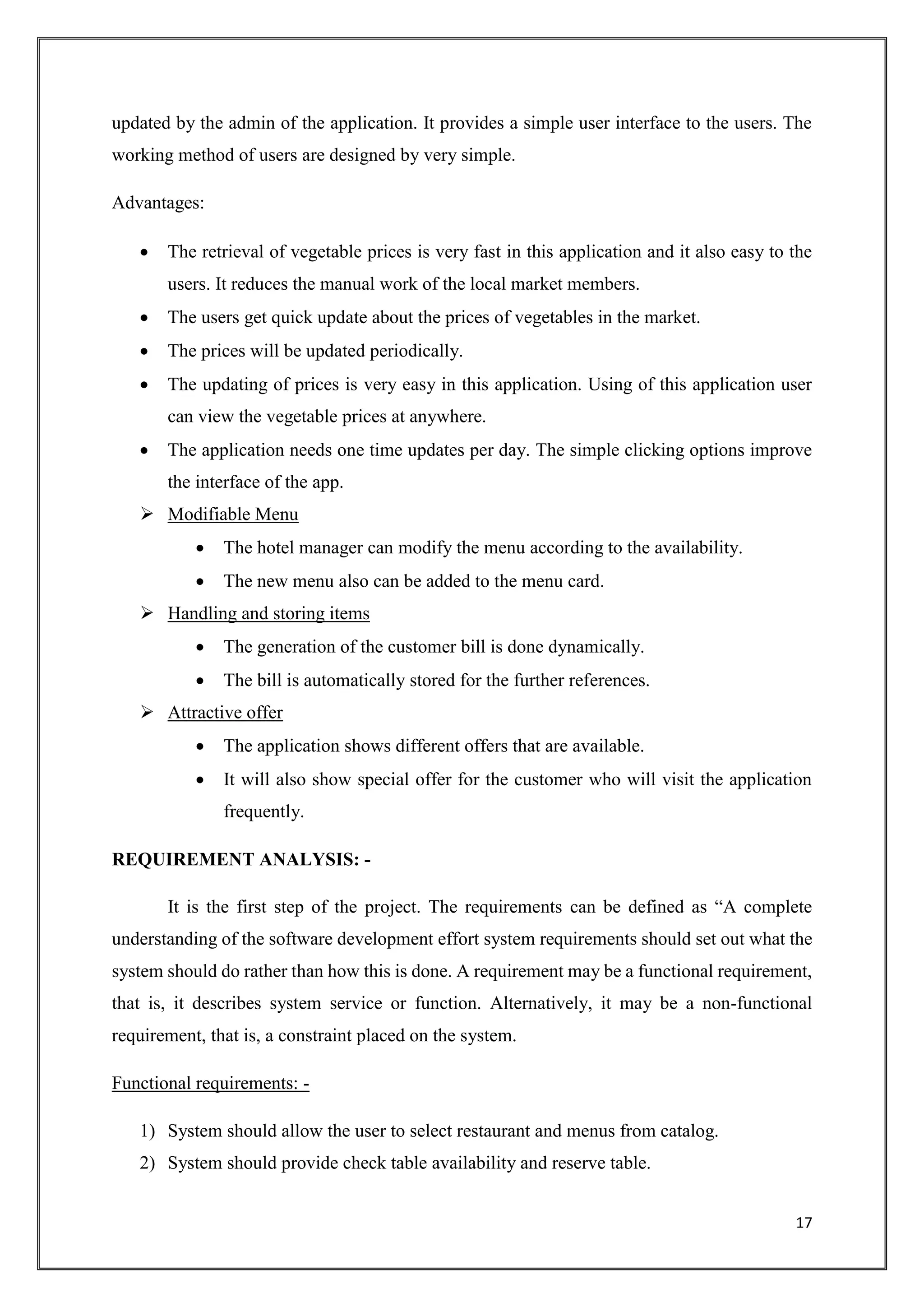 17
updated by the admin of the application. It provides a simple user interface to the users. The
working method of users are designed by very simple.
Advantages:
 The retrieval of vegetable prices is very fast in this application and it also easy to the
users. It reduces the manual work of the local market members.
 The users get quick update about the prices of vegetables in the market.
 The prices will be updated periodically.
 The updating of prices is very easy in this application. Using of this application user
can view the vegetable prices at anywhere.
 The application needs one time updates per day. The simple clicking options improve
the interface of the app.
 Modifiable Menu
 The hotel manager can modify the menu according to the availability.
 The new menu also can be added to the menu card.
 Handling and storing items
 The generation of the customer bill is done dynamically.
 The bill is automatically stored for the further references.
 Attractive offer
 The application shows different offers that are available.
 It will also show special offer for the customer who will visit the application
frequently.
REQUIREMENT ANALYSIS: -
It is the first step of the project. The requirements can be defined as “A complete
understanding of the software development effort system requirements should set out what the
system should do rather than how this is done. A requirement may be a functional requirement,
that is, it describes system service or function. Alternatively, it may be a non-functional
requirement, that is, a constraint placed on the system.
Functional requirements: -
1) System should allow the user to select restaurant and menus from catalog.
2) System should provide check table availability and reserve table.
 