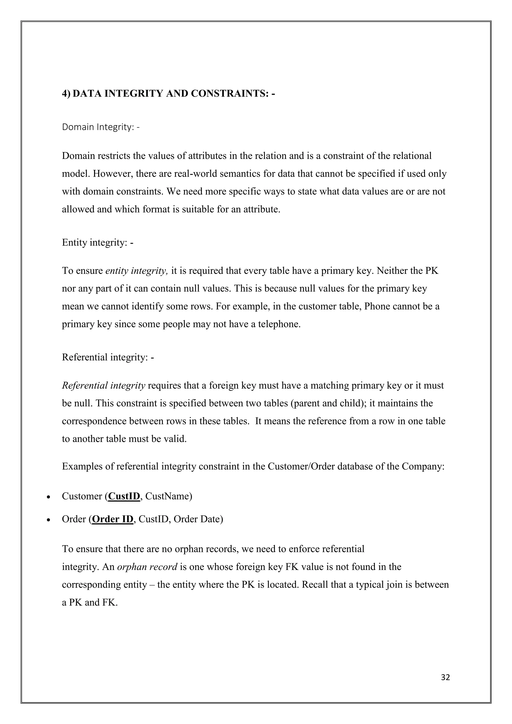 32
4) DATA INTEGRITY AND CONSTRAINTS: -
Domain Integrity: -
Domain restricts the values of attributes in the relation and is a constraint of the relational
model. However, there are real-world semantics for data that cannot be specified if used only
with domain constraints. We need more specific ways to state what data values are or are not
allowed and which format is suitable for an attribute.
Entity integrity: -
To ensure entity integrity, it is required that every table have a primary key. Neither the PK
nor any part of it can contain null values. This is because null values for the primary key
mean we cannot identify some rows. For example, in the customer table, Phone cannot be a
primary key since some people may not have a telephone.
Referential integrity: -
Referential integrity requires that a foreign key must have a matching primary key or it must
be null. This constraint is specified between two tables (parent and child); it maintains the
correspondence between rows in these tables. It means the reference from a row in one table
to another table must be valid.
Examples of referential integrity constraint in the Customer/Order database of the Company:
 Customer (CustID, CustName)
 Order (Order ID, CustID, Order Date)
To ensure that there are no orphan records, we need to enforce referential
integrity. An orphan record is one whose foreign key FK value is not found in the
corresponding entity – the entity where the PK is located. Recall that a typical join is between
a PK and FK.
 