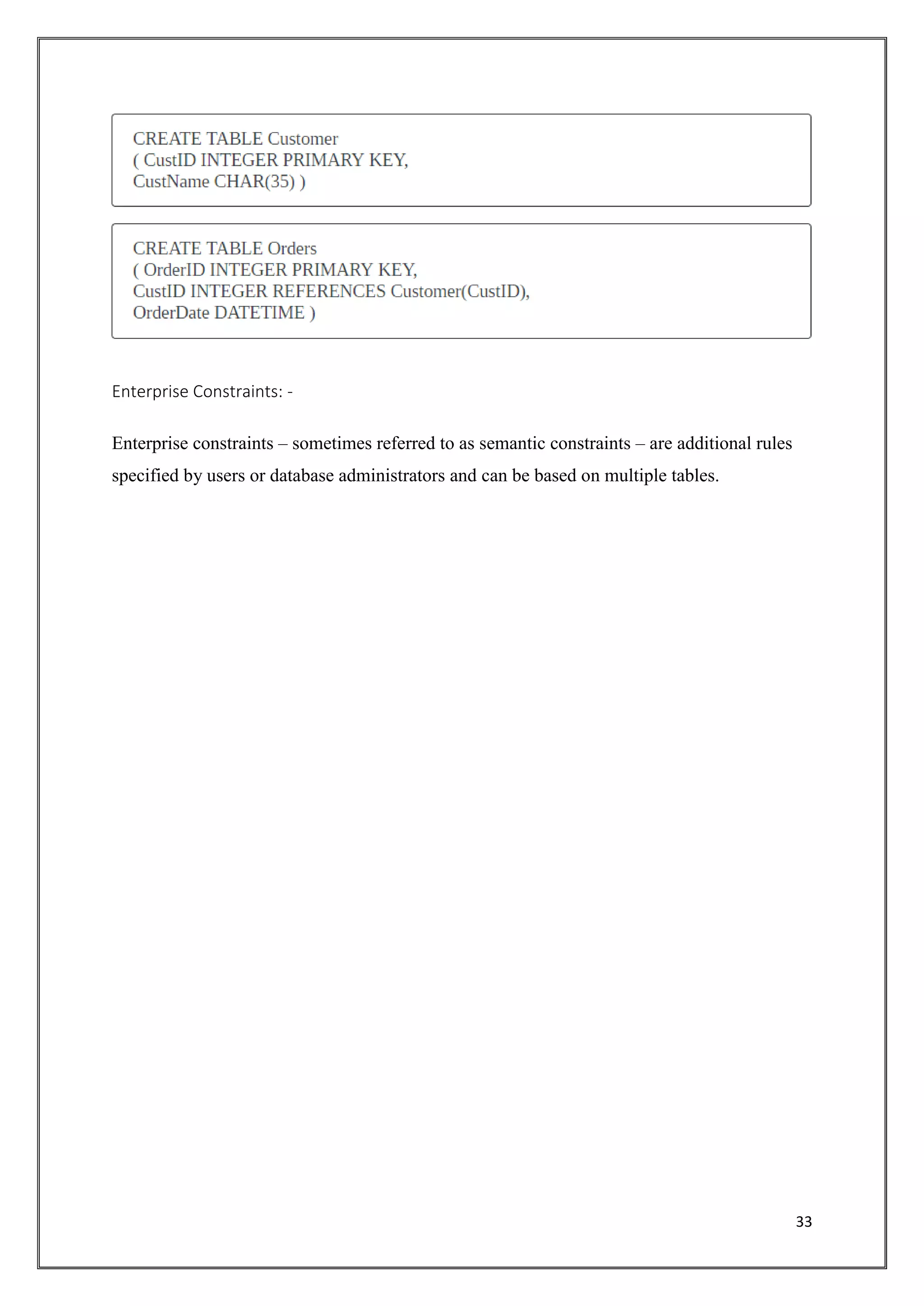 33
Enterprise Constraints: -
Enterprise constraints – sometimes referred to as semantic constraints – are additional rules
specified by users or database administrators and can be based on multiple tables.
 