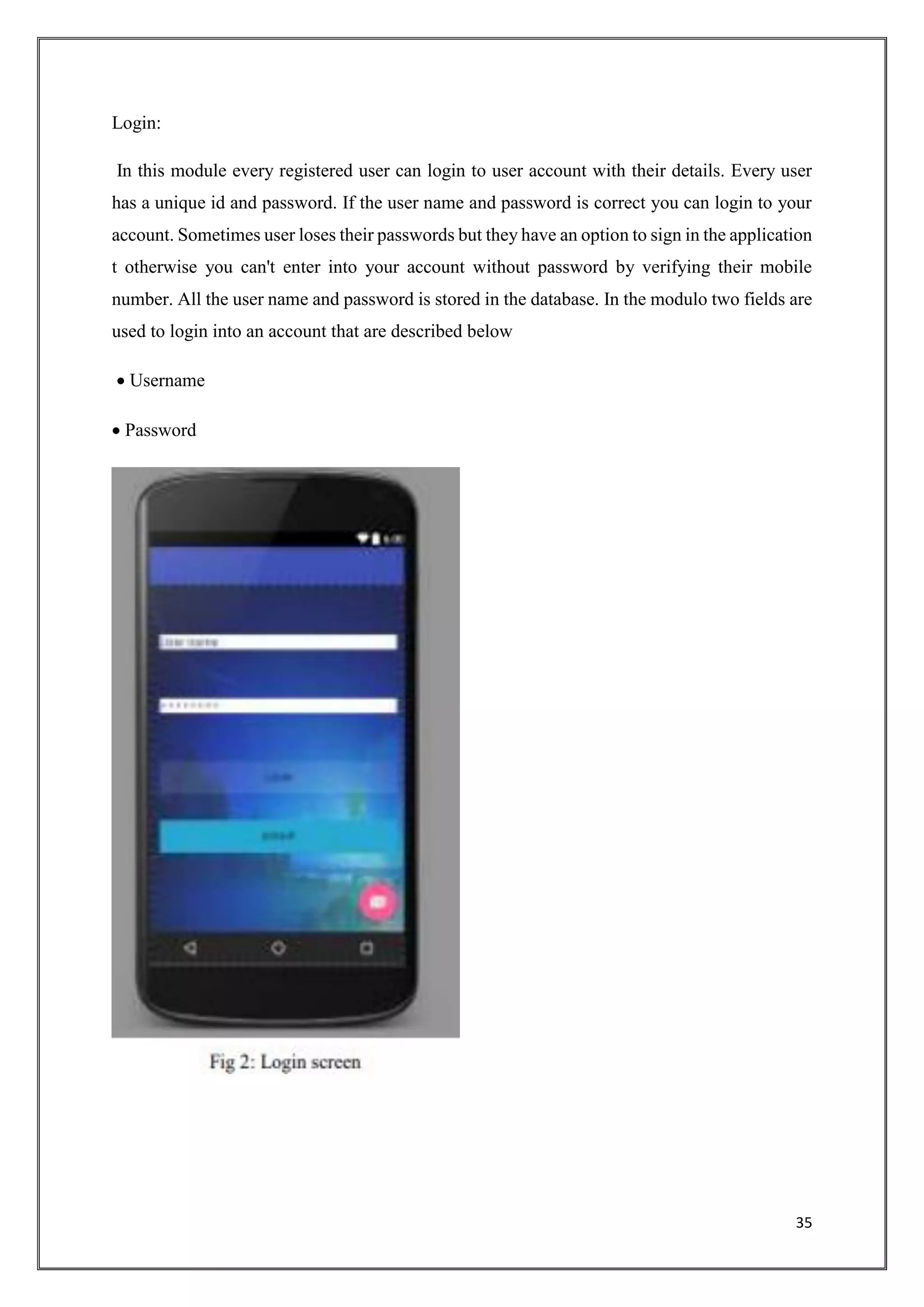 35
Login:
In this module every registered user can login to user account with their details. Every user
has a unique id and password. If the user name and password is correct you can login to your
account. Sometimes user loses their passwords but they have an option to sign in the application
t otherwise you can't enter into your account without password by verifying their mobile
number. All the user name and password is stored in the database. In the modulo two fields are
used to login into an account that are described below
 Username
 Password
 