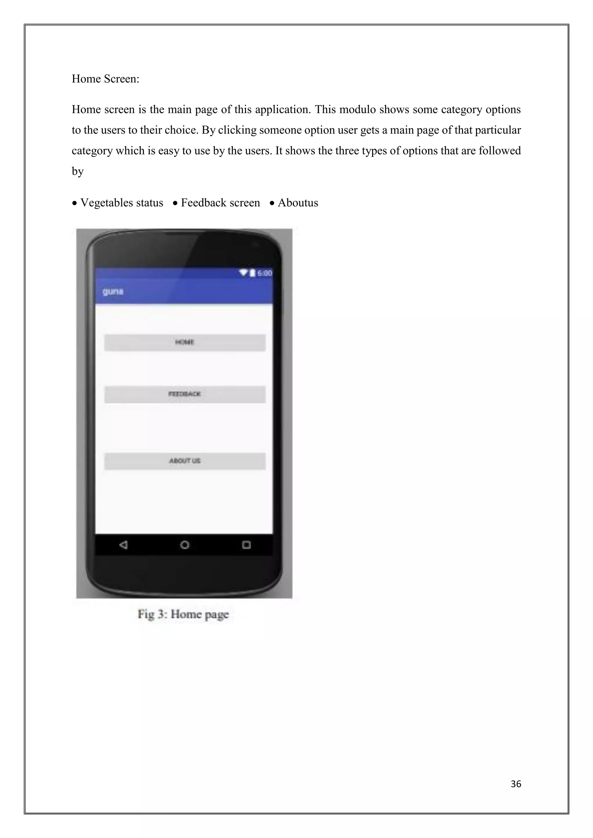 36
Home Screen:
Home screen is the main page of this application. This modulo shows some category options
to the users to their choice. By clicking someone option user gets a main page of that particular
category which is easy to use by the users. It shows the three types of options that are followed
by
 Vegetables status  Feedback screen  Aboutus
 