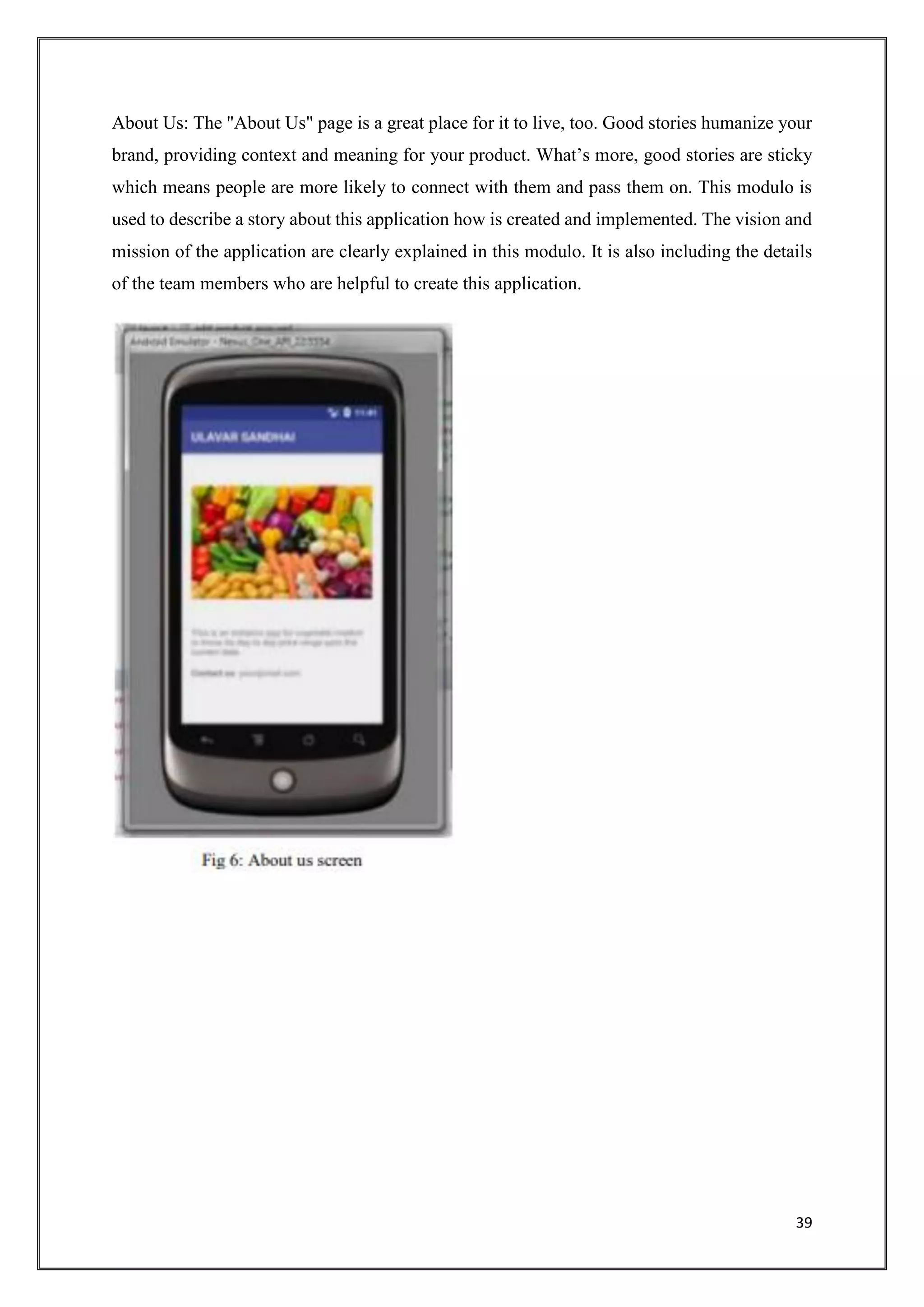 39
About Us: The "About Us" page is a great place for it to live, too. Good stories humanize your
brand, providing context and meaning for your product. What’s more, good stories are sticky
which means people are more likely to connect with them and pass them on. This modulo is
used to describe a story about this application how is created and implemented. The vision and
mission of the application are clearly explained in this modulo. It is also including the details
of the team members who are helpful to create this application.
 