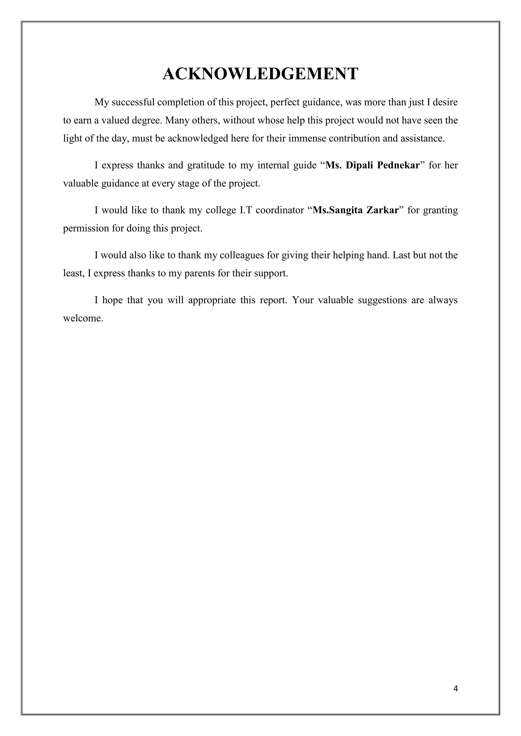 4
ACKNOWLEDGEMENT
My successful completion of this project, perfect guidance, was more than just I desire
to earn a valued degree. Many others, without whose help this project would not have seen the
light of the day, must be acknowledged here for their immense contribution and assistance.
I express thanks and gratitude to my internal guide “Ms. Dipali Pednekar” for her
valuable guidance at every stage of the project.
I would like to thank my college I.T coordinator “Ms.Sangita Zarkar” for granting
permission for doing this project.
I would also like to thank my colleagues for giving their helping hand. Last but not the
least, I express thanks to my parents for their support.
I hope that you will appropriate this report. Your valuable suggestions are always
welcome.
 