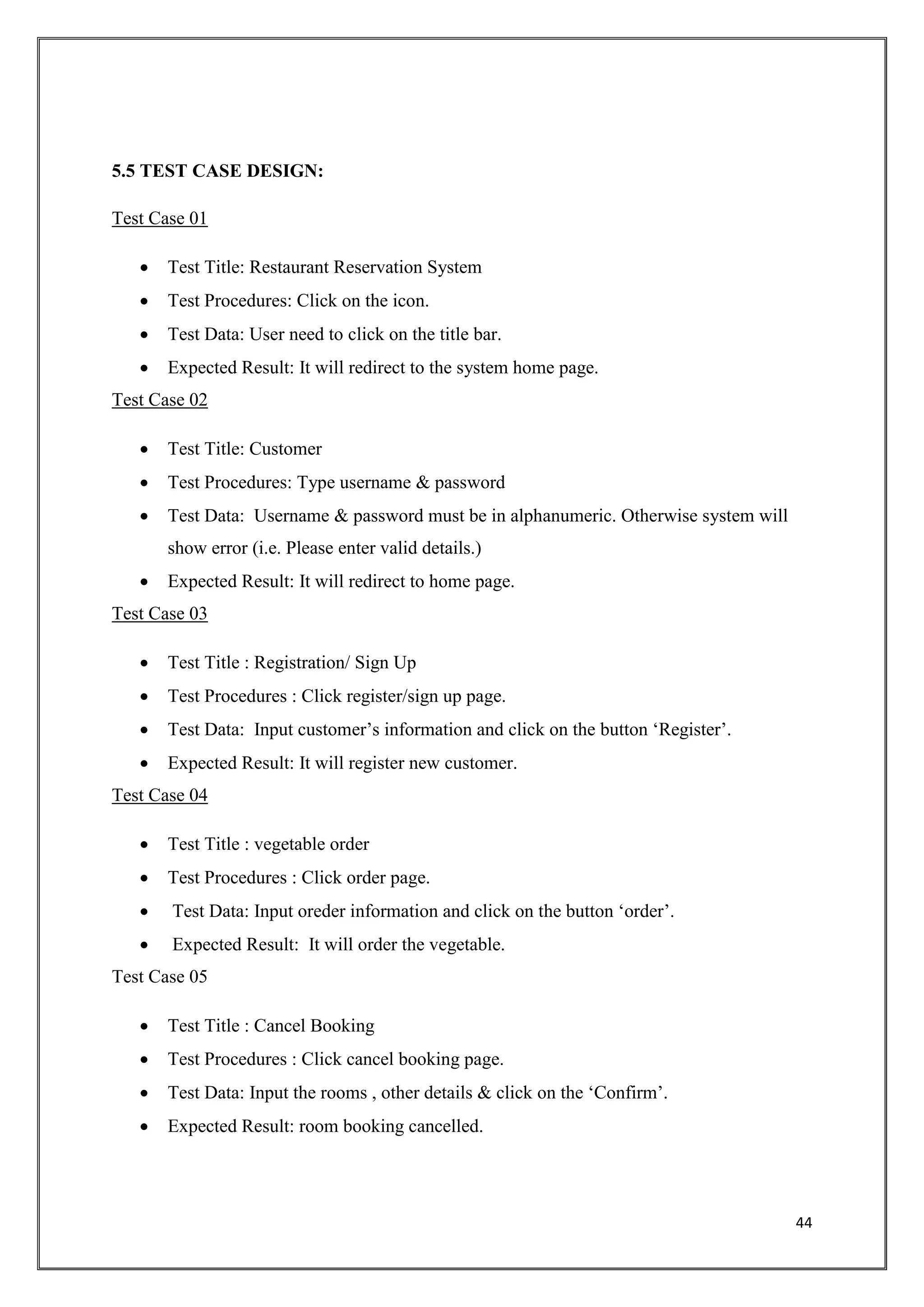 44
5.5 TEST CASE DESIGN:
Test Case 01
 Test Title: Restaurant Reservation System
 Test Procedures: Click on the icon.
 Test Data: User need to click on the title bar.
 Expected Result: It will redirect to the system home page.
Test Case 02
 Test Title: Customer
 Test Procedures: Type username & password
 Test Data: Username & password must be in alphanumeric. Otherwise system will
show error (i.e. Please enter valid details.)
 Expected Result: It will redirect to home page.
Test Case 03
 Test Title : Registration/ Sign Up
 Test Procedures : Click register/sign up page.
 Test Data: Input customer’s information and click on the button ‘Register’.
 Expected Result: It will register new customer.
Test Case 04
 Test Title : vegetable order
 Test Procedures : Click order page.
 Test Data: Input oreder information and click on the button ‘order’.
 Expected Result: It will order the vegetable.
Test Case 05
 Test Title : Cancel Booking
 Test Procedures : Click cancel booking page.
 Test Data: Input the rooms , other details & click on the ‘Confirm’.
 Expected Result: room booking cancelled.
 