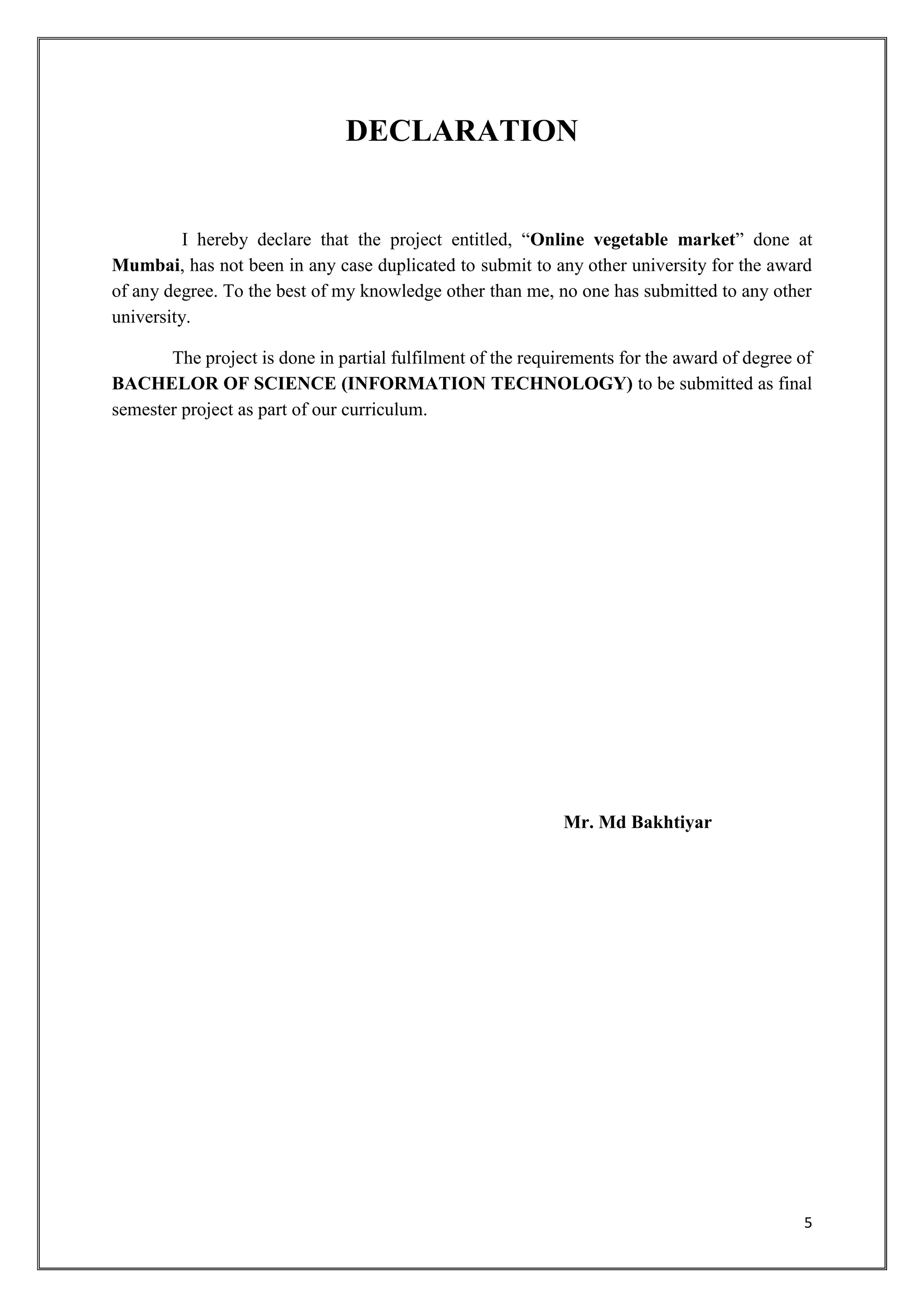 5
DECLARATION
I hereby declare that the project entitled, “Online vegetable market” done at
Mumbai, has not been in any case duplicated to submit to any other university for the award
of any degree. To the best of my knowledge other than me, no one has submitted to any other
university.
The project is done in partial fulfilment of the requirements for the award of degree of
BACHELOR OF SCIENCE (INFORMATION TECHNOLOGY) to be submitted as final
semester project as part of our curriculum.
Mr. Md Bakhtiyar
 