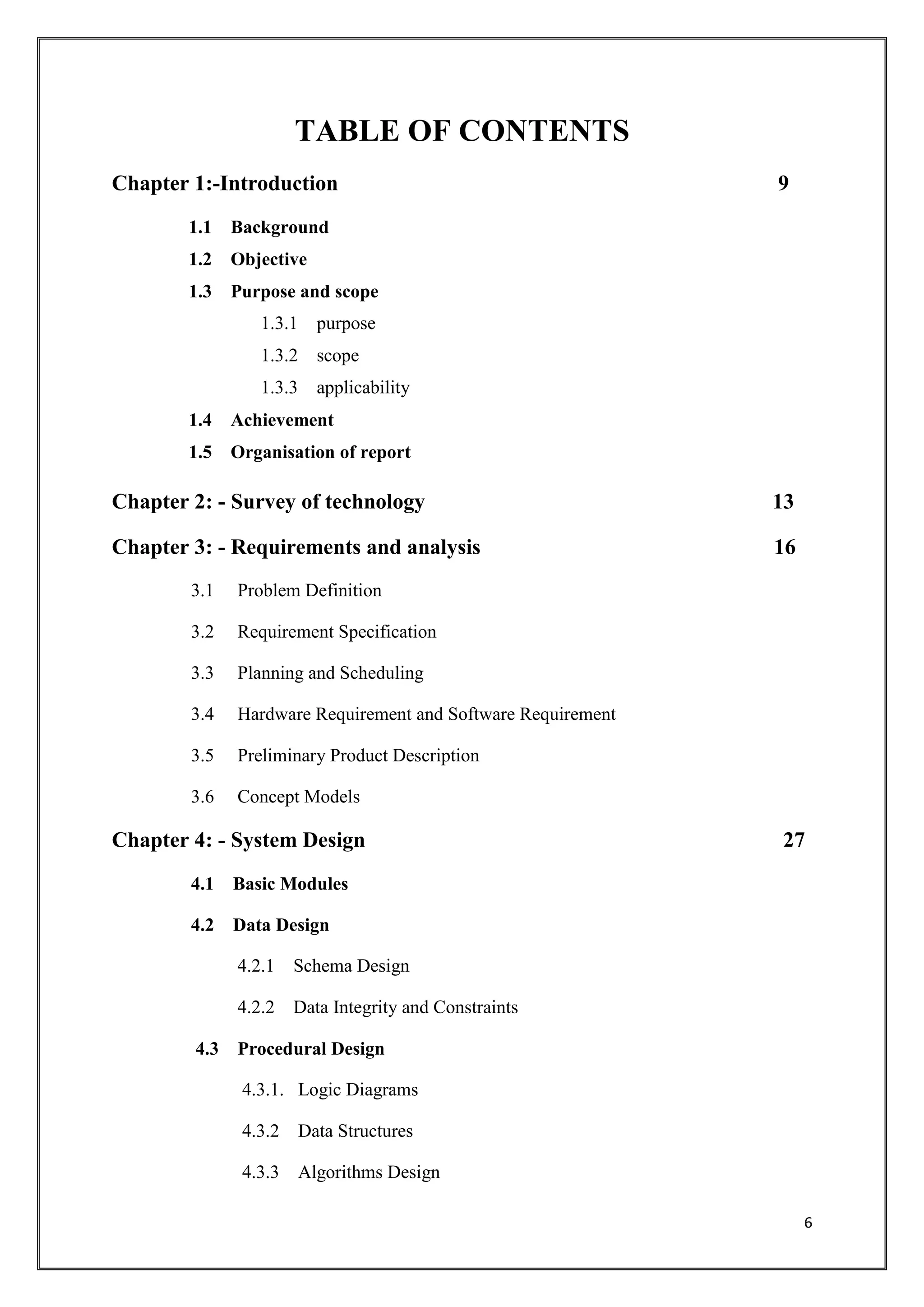 6
TABLE OF CONTENTS
Chapter 1:-Introduction 9
1.1 Background
1.2 Objective
1.3 Purpose and scope
1.3.1 purpose
1.3.2 scope
1.3.3 applicability
1.4 Achievement
1.5 Organisation of report
Chapter 2: - Survey of technology 13
Chapter 3: - Requirements and analysis 16
3.1 Problem Definition
3.2 Requirement Specification
3.3 Planning and Scheduling
3.4 Hardware Requirement and Software Requirement
3.5 Preliminary Product Description
3.6 Concept Models
Chapter 4: - System Design 27
4.1 Basic Modules
4.2 Data Design
4.2.1 Schema Design
4.2.2 Data Integrity and Constraints
4.3 Procedural Design
4.3.1. Logic Diagrams
4.3.2 Data Structures
4.3.3 Algorithms Design
 
