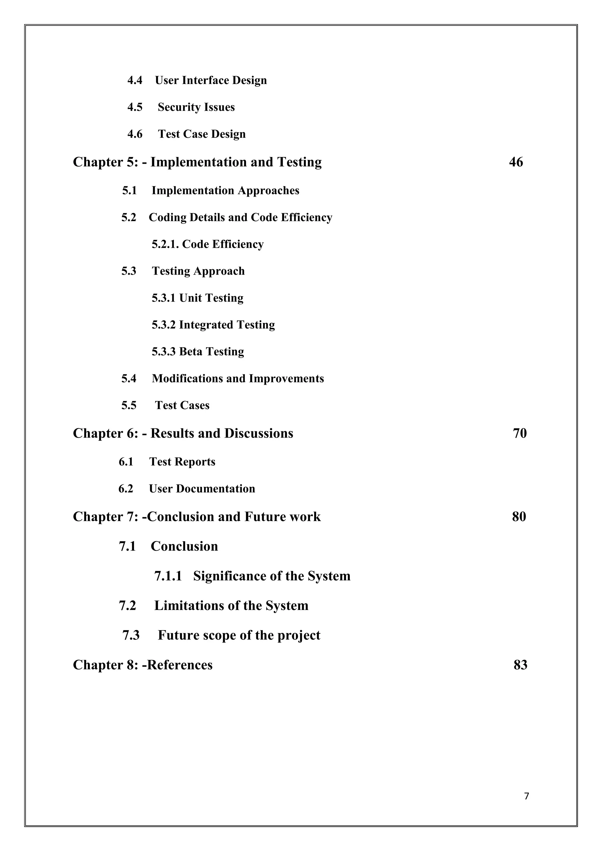 7
4.4 User Interface Design
4.5 Security Issues
4.6 Test Case Design
Chapter 5: - Implementation and Testing 46
5.1 Implementation Approaches
5.2 Coding Details and Code Efficiency
5.2.1. Code Efficiency
5.3 Testing Approach
5.3.1 Unit Testing
5.3.2 Integrated Testing
5.3.3 Beta Testing
5.4 Modifications and Improvements
5.5 Test Cases
Chapter 6: - Results and Discussions 70
6.1 Test Reports
6.2 User Documentation
Chapter 7: -Conclusion and Future work 80
7.1 Conclusion
7.1.1 Significance of the System
7.2 Limitations of the System
7.3 Future scope of the project
Chapter 8: -References 83
 