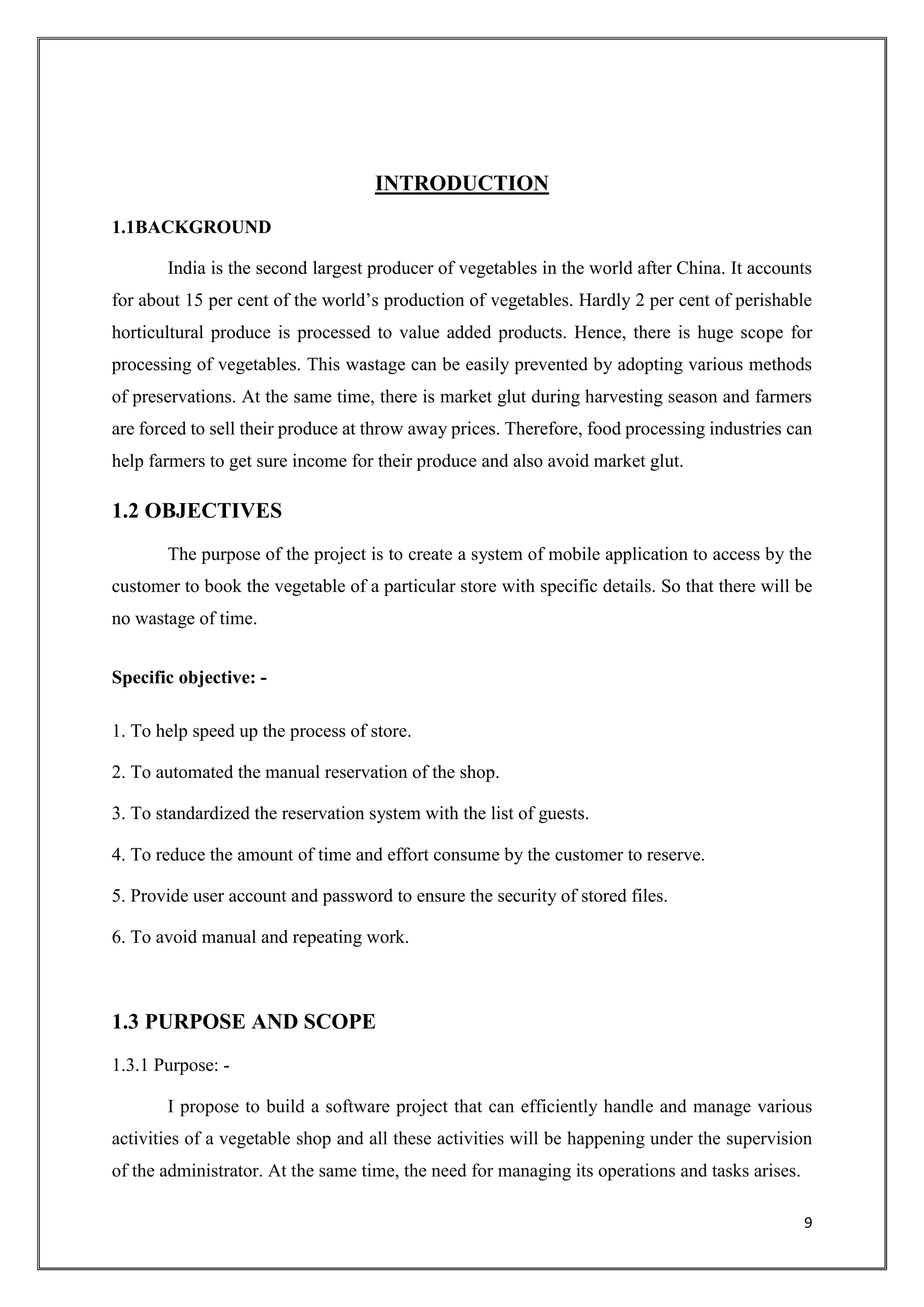 9
INTRODUCTION
1.1BACKGROUND
India is the second largest producer of vegetables in the world after China. It accounts
for about 15 per cent of the world’s production of vegetables. Hardly 2 per cent of perishable
horticultural produce is processed to value added products. Hence, there is huge scope for
processing of vegetables. This wastage can be easily prevented by adopting various methods
of preservations. At the same time, there is market glut during harvesting season and farmers
are forced to sell their produce at throw away prices. Therefore, food processing industries can
help farmers to get sure income for their produce and also avoid market glut.
1.2 OBJECTIVES
The purpose of the project is to create a system of mobile application to access by the
customer to book the vegetable of a particular store with specific details. So that there will be
no wastage of time.
Specific objective: -
1. To help speed up the process of store.
2. To automated the manual reservation of the shop.
3. To standardized the reservation system with the list of guests.
4. To reduce the amount of time and effort consume by the customer to reserve.
5. Provide user account and password to ensure the security of stored files.
6. To avoid manual and repeating work.
1.3 PURPOSE AND SCOPE
1.3.1 Purpose: -
I propose to build a software project that can efficiently handle and manage various
activities of a vegetable shop and all these activities will be happening under the supervision
of the administrator. At the same time, the need for managing its operations and tasks arises.
 