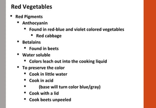 Red Vegetables
 Red Pigments
 Anthocyanin
 Found in red-blue and violet colored vegetables
 Red cabbage
 Betalains
 Found in beets
 Water soluble
 Colors leach out into the cooking liquid
 To preserve the color
 Cook in little water
 Cook in acid
 (base will turn color blue/gray)
 Cook with a lid
 Cook beets unpeeled
 