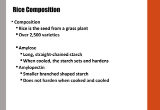  Composition
Rice is the seed from a grass plant
Over 2,500 varieties
Amylose
Long, straight-chained starch
When cooled, the starch sets and hardens
Amylopectin
Smaller branched shaped starch
Does not harden when cooked and cooled
Rice Composition
 
