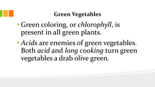 Green Vegetables
• Green coloring, or chlorophyll, is
present in all green plants.
• Acids are enemies of green vegetables.
Both acid and long cooking turn green
vegetables a drab olive green.
 