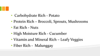 • Carbohydrate Rich - Potato
• Protein Rich – Broccoli, Sprouts, Mushrooms
• Fat Rich - Nuts
• High Moisture Rich - Cucumber
• Vitamin and Mineral Rich – Leafy Veggies
• Fiber Rich - Malunggay
 