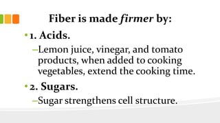 Fiber is made firmer by:
• 1. Acids.
–Lemon juice, vinegar, and tomato
products, when added to cooking
vegetables, extend the cooking time.
• 2. Sugars.
–Sugar strengthens cell structure.
 