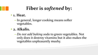 Fiber is softened by:
• 1. Heat.
– In general, longer cooking means softer
vegetables.
• 2. Alkalis.
– Do not add baking soda to green vegetables. Not
only does it destroy vitamins but it also makes the
vegetables unpleasantly mushy.
 