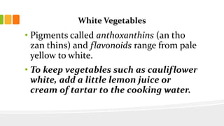 White Vegetables
• Pigments called anthoxanthins (an tho
zan thins) and flavonoids range from pale
yellow to white.
• To keep vegetables such as cauliflower
white, add a little lemon juice or
cream of tartar to the cooking water.
 