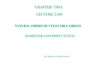 CHAPTER TWO
LECTURE 2 ON
NATURAL FIBERS OF VEGETABLE ORIGIN
BAHIR DAR UNIVERSITY (EiTEX)
By: Bademaw Abate(Lecturer)
 
