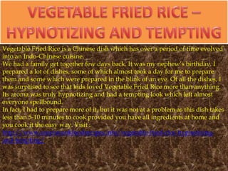 Vegetable Fried Rice is a Chinese dish which has over a period of time evolved
into an Indo-Chinese cuisine.
We had a family get together few days back. It was my nephew’s birthday. I
prepared a lot of dishes, some of which almost took a day for me to prepare
them and some which were prepared in the blink of an eye. Of all the dishes, I
was surprised to see that kids loved Vegetable Fried Rice more than anything.
Its aroma was truly hypnotizing and had a tempting look which left almost
everyone spellbound.
In fact, I had to prepare more of it, but it was not at a problem as this dish takes
less than 5-10 minutes to cook provided you have all ingredients at home and
you cook it the easy way. Visit :
http://www.easytocookfoodrecipes.info/vegetable-fried-rice-hypnotizing-
and-tempting/
 