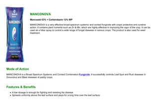 MANCONOVA
Mancozeb 63% + Carbendazim 12% WP
MANCONOVA is a very effective broad-spectrum systemic and contact fungicide with crops' protective and curative
action. It contains plant nutrients such as Zn & Mn, which are highly effective in improving the vigor of the crop. It can be
used as a foliar spray to control a wide range of fungal diseases in various crops. The product is also used for seed
treatment.
Mode of Action
MANCONOVA is a Broad Spectrum Systemic and Contact Combination Fungicide. It successfully controls Leaf Spot and Rust diseases in
Groundnut and Blast diseases of paddy crops.
Features & Benefits
A low dosage is enough for fighting and resisting the disease.
Spreads uniformly above the leaf surface and stays for a long time over the leaf surface.
 
