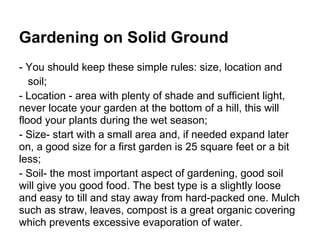 Gardening on Solid Ground
- You should keep these simple rules: size, location and
soil;
- Location - area with plenty of shade and sufficient light,
never locate your garden at the bottom of a hill, this will
flood your plants during the wet season;
- Size- start with a small area and, if needed expand later
on, a good size for a first garden is 25 square feet or a bit
less;
- Soil- the most important aspect of gardening, good soil
will give you good food. The best type is a slightly loose
and easy to till and stay away from hard-packed one. Mulch
such as straw, leaves, compost is a great organic covering
which prevents excessive evaporation of water.
 