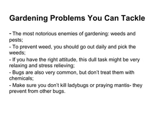Gardening Problems You Can Tackle
- The most notorious enemies of gardening: weeds and
pests;
- To prevent weed, you should go out daily and pick the
weeds;
- If you have the right attitude, this dull task might be very
relaxing and stress relieving;
- Bugs are also very common, but don’t treat them with
chemicals;
- Make sure you don’t kill ladybugs or praying mantis- they
prevent from other bugs.
 