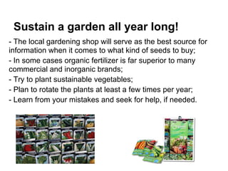 Sustain a garden all year long!
- The local gardening shop will serve as the best source for
information when it comes to what kind of seeds to buy;
- In some cases organic fertilizer is far superior to many
commercial and inorganic brands;
- Try to plant sustainable vegetables;
- Plan to rotate the plants at least a few times per year;
- Learn from your mistakes and seek for help, if needed.
 