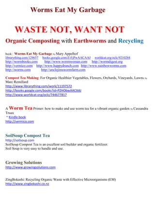 Worms Eat My Garbage
WASTE NOT, WANT NOT
Organic Composting with Earthworms and Recycling
book: Worms Eat My Garbage; by Mary Appelhof
librarything.com/129657 books.google.com/Z-FjPwAACAAJ worldcat.org/oclc/9210284
http://wormbooks.com http://wormwoman.com http://wormdigest.org
http://vermico.com http://happydranch.com http://unclejimswormfarm.com
http://worms.com http://redwormcomposting.com http://wormcompostingtips.com
http://wormcompostingblog.com http://orderworms.com http://nyworms.com
http://wormbincomposting.com http://vermicomposting.com http://gardeningwormcomposting.com
http://special-tworms.com http://vermicompost.net http://wormcompostingorganic.com
http://worm-composting-help.com http://vermiculture.com http://earthwormworks.com
http://wormpoop.com http://woodwormfarms.com http://wormcompostinghq.com
Compost Tea Making: For Organic Healthier Vegetables, Flowers, Orchards, Vineyards, Lawns; by
Marc Remillard
librarything.com/work/11197572 books.google.com/PZHObwAACAAJ worldcat.org/oclc/744677817
~ Kindle book allbookstores bookfinder yahoo bing google
A Worm Tea Primer: how to make and use worm tea for a vibrant organic garden; by Cassandra
Truax
~ Kindle book http://vermico.com allbookstores bookfinde yahoo bing google
SoilSoup Compost Tea ~ Healthy Soil, Healthy Plants, Healthy People
http://soilsoup.com
SoilSoup Compost Tea is an excellent soil builder and organic fertilizer.
Soil Soup is very easy to handle and use.
Growing Solutions ~ Healthy Soil, Healthy Plants, Healthy People
http://www.growingsolutions.com
Zing Bokashi: Recycling Organic Waste with Effective Microorganisms (EM)
http://www.zingbokashi.co.nz
 