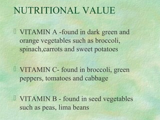 NUTRITIONAL VALUE
 VITAMIN A -found in dark green and
orange vegetables such as broccoli,
spinach,carrots and sweet potatoes
 VITAMIN C- found in broccoli, green
peppers, tomatoes and cabbage
 VITAMIN B - found in seed vegetables
such as peas, lima beans
 